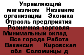 Управляющий магазином › Название организации ­ Эконика › Отрасль предприятия ­ Розничная торговля › Минимальный оклад ­ 1 - Все города Работа » Вакансии   . Кировская обл.,Соломинцы д.